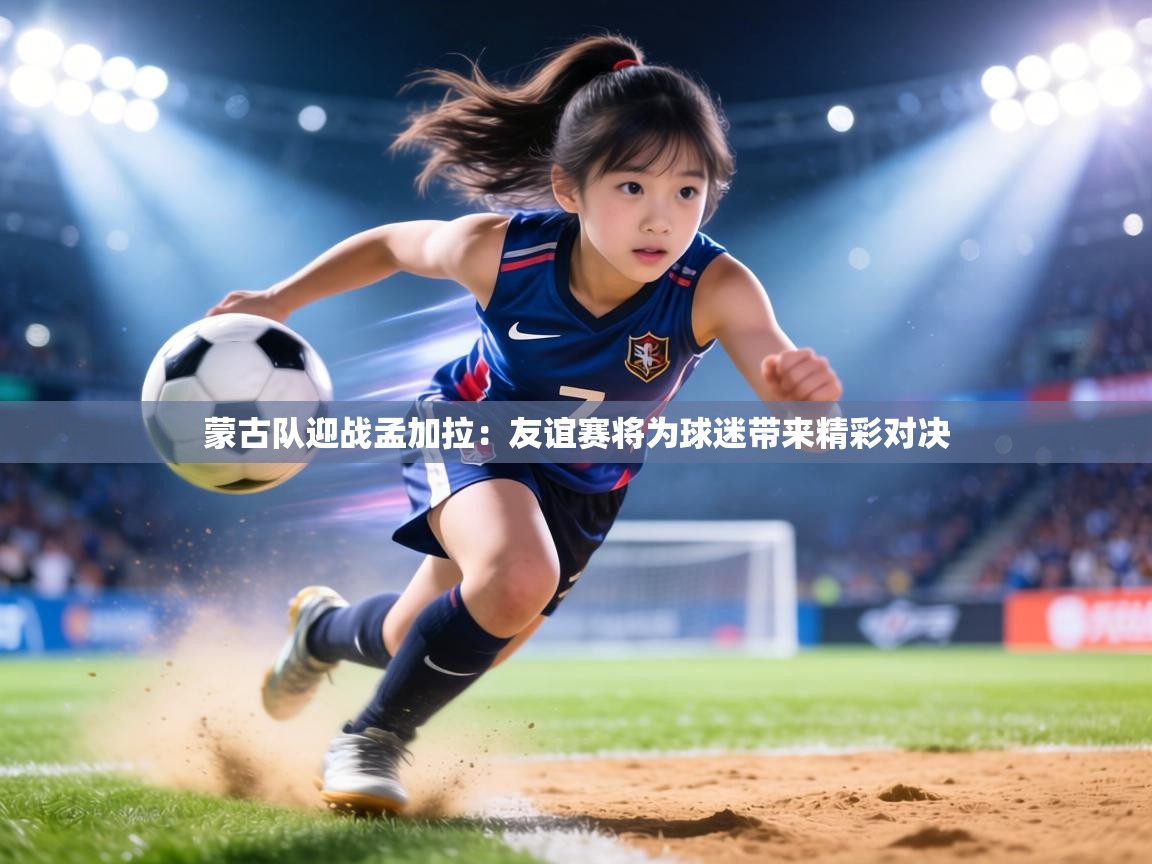 蒙古队迎战孟加拉:友谊赛将为球迷带来精彩对决 第2张